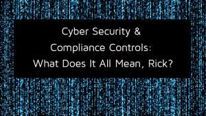 Cyber Security + Compliance Controls: What Does It All Mean, Rick?